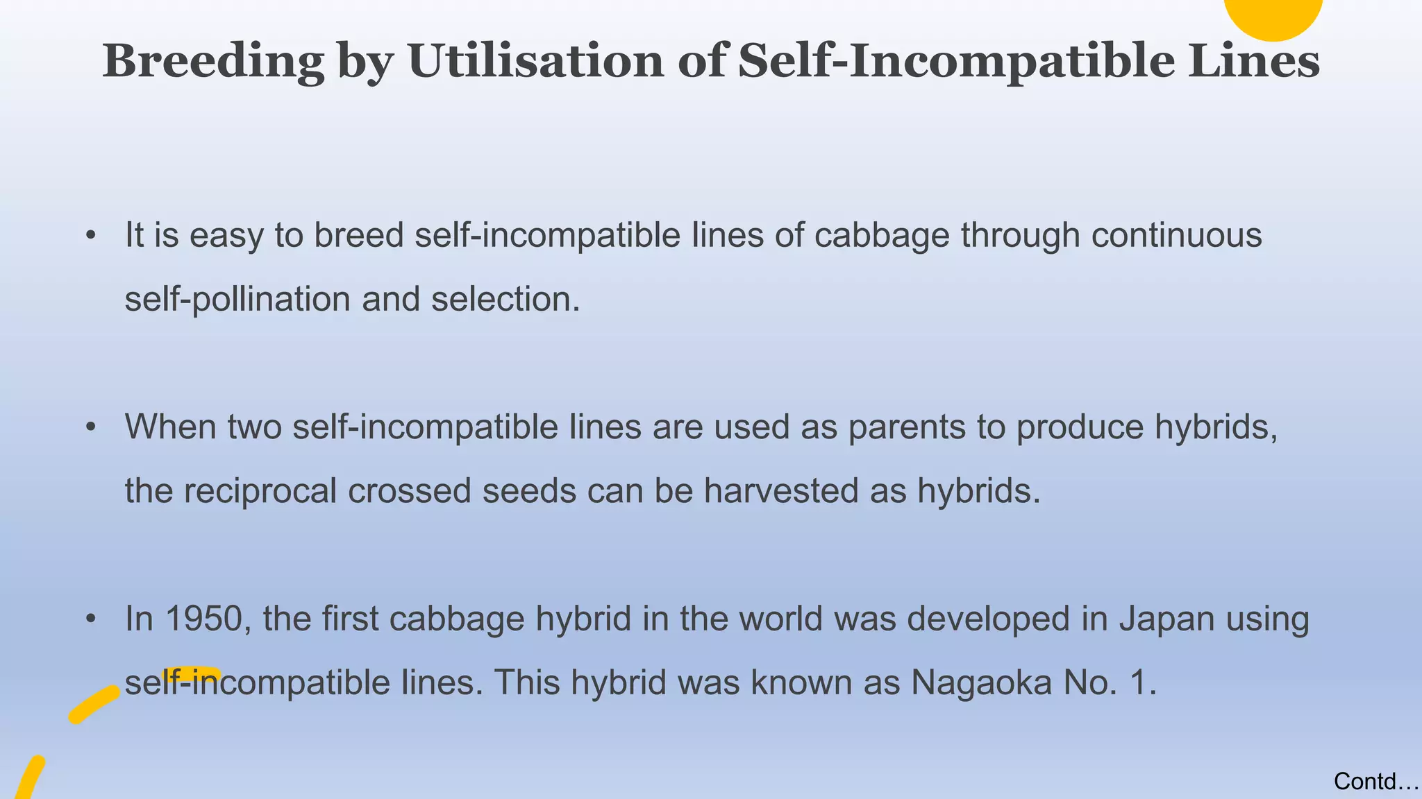 • It is easy to breed self-incompatible lines of cabbage through continuous
self-pollination and selection.
• When two self-incompatible lines are used as parents to produce hybrids,
the reciprocal crossed seeds can be harvested as hybrids.
• In 1950, the first cabbage hybrid in the world was developed in Japan using
self-incompatible lines. This hybrid was known as Nagaoka No. 1.
Breeding by Utilisation of Self-Incompatible Lines
Contd….
 