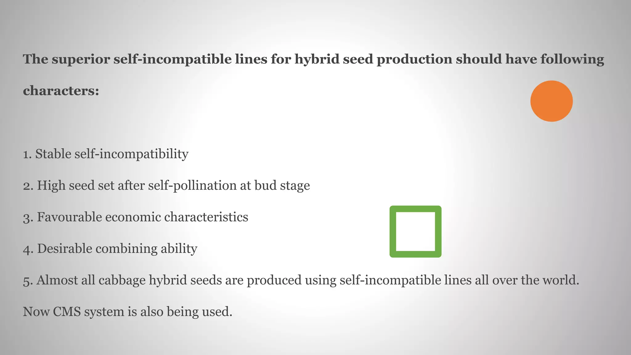 The superior self-incompatible lines for hybrid seed production should have following
characters:
1. Stable self-incompatibility
2. High seed set after self-pollination at bud stage
3. Favourable economic characteristics
4. Desirable combining ability
5. Almost all cabbage hybrid seeds are produced using self-incompatible lines all over the world.
Now CMS system is also being used.
 