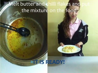 IT IS READY!
Melt butter and chilli flakes and put
the mixture on the food