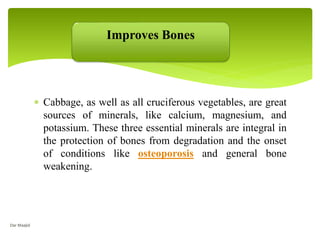  Cabbage, as well as all cruciferous vegetables, are great
sources of minerals, like calcium, magnesium, and
potassium. These three essential minerals are integral in
the protection of bones from degradation and the onset
of conditions like osteoporosis and general bone
weakening.
Improves Bones
Dar Maajid
 