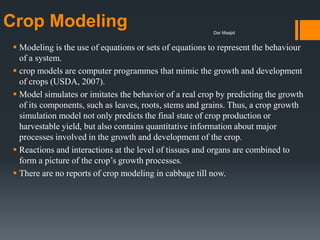 Crop Modeling
 Modeling is the use of equations or sets of equations to represent the behaviour
of a system.
 crop models are computer programmes that mimic the growth and development
of crops (USDA, 2007).
 Model simulates or imitates the behavior of a real crop by predicting the growth
of its components, such as leaves, roots, stems and grains. Thus, a crop growth
simulation model not only predicts the final state of crop production or
harvestable yield, but also contains quantitative information about major
processes involved in the growth and development of the crop.
 Reactions and interactions at the level of tissues and organs are combined to
form a picture of the crop’s growth processes.
 There are no reports of crop modeling in cabbage till now.
Dar Maajid
 