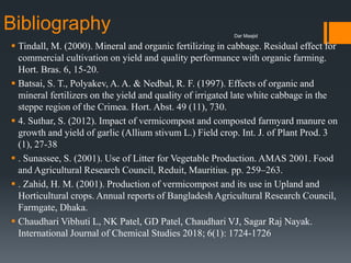 Bibliography
 Tindall, M. (2000). Mineral and organic fertilizing in cabbage. Residual effect for
commercial cultivation on yield and quality performance with organic farming.
Hort. Bras. 6, 15-20.
 Batsai, S. T., Polyakev, A. A. & Nedbal, R. F. (1997). Effects of organic and
mineral fertilizers on the yield and quality of irrigated late white cabbage in the
steppe region of the Crimea. Hort. Abst. 49 (11), 730.
 4. Suthar, S. (2012). Impact of vermicompost and composted farmyard manure on
growth and yield of garlic (Allium stivum L.) Field crop. Int. J. of Plant Prod. 3
(1), 27-38
 . Sunassee, S. (2001). Use of Litter for Vegetable Production. AMAS 2001. Food
and Agricultural Research Council, Reduit, Mauritius. pp. 259–263.
 . Zahid, H. M. (2001). Production of vermicompost and its use in Upland and
Horticultural crops. Annual reports of Bangladesh Agricultural Research Council,
Farmgate, Dhaka.
 Chaudhari Vibhuti L, NK Patel, GD Patel, Chaudhari VJ, Sagar Raj Nayak.
International Journal of Chemical Studies 2018; 6(1): 1724-1726
Dar Maajid
 
