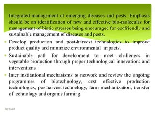  Integrated management of emerging diseases and pests. Emphasis
should be on identification of new and effective bio-molecules for
management of biotic stresses being encouraged for ecofriendly and
sustainable management of diseases and pests.
 Develop production and post-harvest technologies to improve
product quality and minimize environmental impacts.
 Sustainable path for development to meet challenges in
vegetable production through proper technological innovations and
interventions
 Inter institutional mechanisms to network and review the ongoing
programmes of biotechnology, cost effective production
technologies, postharvest technology, farm mechanization, transfer
of technology and organic farming.
Dar Maajid
 