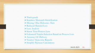 Track goods
Seamless Mismatch Identification
Missing/ Due Deliveries Alert
Reduced Material Loss
Loss Analysis
Know Your Process Loss
Enhanced Vendor Selection Based on Process Loss
Accuracy Of Delivery
Vendor/ Item-wise Reports
Simplify Payment Calculations
04-05-2023 10
 