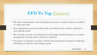 EFD To Tag (Features)
• We offer comprehensive web development services to help businesses establish
an online presence
• Our experienced team of professionals can build custom websites tailored to
your specific needs
• We can help you with everything from web design and development to content
management systems and e-commerce solutions
• Our goal is to provide you with a website that looks great, functions seamlessly,
and helps you achieve your business goals
04-05-2023 11
 
