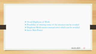  Avoid Duplicate of Work
 Possibility of missing some of the invoices can be avoided
 Duplicate Work creates manual error which can be avoided
 Saves Men Power
04-05-2023 12
 