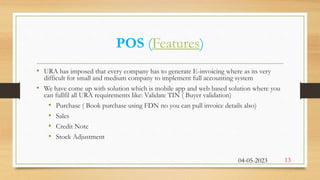 POS (Features)
• URA has imposed that every company has to generate E-invoicing where as its very
difficult for small and medium company to implement full accounting system
• We have come up with solution which is mobile app and web based solution where you
can fullfil all URA requirements like: Validate TIN ( Buyer validation)
• Purchase ( Book purchase using FDN no you can pull invoice details also)
• Sales
• Credit Note
• Stock Adjustment
04-05-2023 13
 