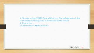  No need to open EFRIS Portal which is very slow and take slots of time
 Possibility of missing some of the invoices can be avoided
 Easy to Use
 It can work in Offline Mode also
04-05-2023 14
 