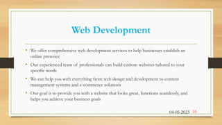 Web Development
• We offer comprehensive web development services to help businesses establish an
online presence
• Our experienced team of professionals can build custom websites tailored to your
specific needs
• We can help you with everything from web design and development to content
management systems and e-commerce solutions
• Our goal is to provide you with a website that looks great, functions seamlessly, and
helps you achieve your business goals
04-05-2023 16
 