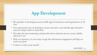 App Development
• We specialize in developing custom mobile apps for businesses and organizations of all
sizes
• Our experienced team of developers creates innovative, user-friendly apps tailored to
meet the unique needs of each client
• We utilize the latest technology and provide robust solutions that are secure, reliable,
and easy to use
• With our expertise, you can create an app that will increase engagement and help you
reach your goals
• Contact us today to get started!
04-05-2023 17
 