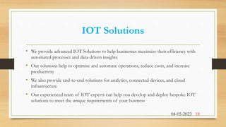 IOT Solutions
• We provide advanced IOT Solutions to help businesses maximize their efficiency with
automated processes and data-driven insights
• Our solutions help to optimise and automate operations, reduce costs, and increase
productivity
• We also provide end-to-end solutions for analytics, connected devices, and cloud
infrastructure
• Our experienced team of IOT experts can help you develop and deploy bespoke IOT
solutions to meet the unique requirements of your business
04-05-2023 18
 