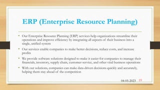 ERP (Enterprise Resource Planning)
• Our Enterprise Resource Planning (ERP) services help organizations streamline their
operations and improve efficiency by integrating all aspects of their business into a
single, unified system
• Our services enable companies to make better decisions, reduce costs, and increase
profits
• We provide software solutions designed to make it easier for companies to manage their
financials, inventory, supply chain, customer service, and other vital business operations
• With our solutions, companies can make data-driven decisions quickly and accurately,
helping them stay ahead of the competition
04-05-2023 19
 