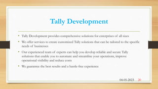Tally Development
• Tally Development provides comprehensive solutions for enterprises of all sizes
• We offer services to create customized Tally solutions that can be tailored to the specific
needs of businesses
• Our experienced team of experts can help you develop reliable and secure Tally
solutions that enable you to automate and streamline your operations, improve
operational visibility and reduce costs
• We guarantee the best results and a hassle-free experience
04-05-2023 20
 