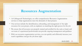 Resources Augmentation
• At Cabbagesoft Technologies, we offer comprehensive Resources Augmentation
services to help organizations meet the demands of their projects
• Our services include the identification, onboarding, and management of the right
resources for your project, with an emphasis on matching the right person for the job
• We ensure that all resources are properly trained and certified for the tasks at hand, and
our team of experienced professionals can provide ongoing management and guidance
• With our resources augmentation services, you can quickly and efficiently increase your
team’s capabilities and get the job done right
04-05-2023 21
 