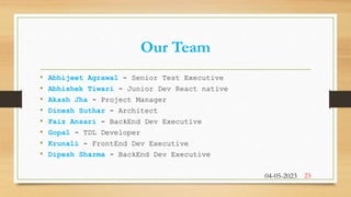 Our Team
• Abhijeet Agrawal - Senior Test Executive
• Abhishek Tiwari - Junior Dev React native
• Akash Jha - Project Manager
• Dinesh Suthar - Architect
• Faiz Ansari - BackEnd Dev Executive
• Gopal - TDL Developer
• Krunali - FrontEnd Dev Executive
• Dipesh Sharma - BackEnd Dev Executive
04-05-2023 25
 