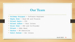 Our Team
• Kuldeep Prajapat - Software Engineer
• Megha Shah - Head HR and Finance
• Nilesh Gupta - CTO
• Nilesh Jadhav - Test Intern
• Nirav Shah - CEO and Co-Founder
• Nitesh - Oddo Head
• Rachna - HR Executive
• Rohit Pathak - Dev Intern
04-05-2023 26
 