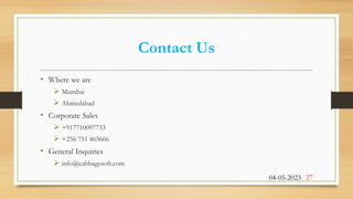 Contact Us
• Where we are
 Mumbai
 Ahmedabad
• Corporate Sales
 +917710097733
 +256 751 465666
• General Inquiries
 info@cabbagesoft.com
04-05-2023 27
 