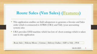 Route Sales | Shikona Mkono | Entman | Delivery Challan | EDF to Tally | POS
Route Sales (Van Sales) (Features)
• This application enables on field salesperson to generate e-Invoice and Sales
order which is connected to EFRIS (URA) and Tally (your accounting
system) also
• URA provides EFD machine which has lots of short comings which is taken
care in this application
3
04-05-2023
 