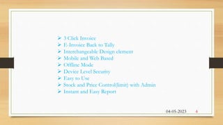  3 Click Invoice
 E-Invoice Back to Tally
 Interchangeable Design element
 Mobile and Web Based
 Offline Mode
 Device Level Security
 Easy to Use
 Stock and Price Control(limit) with Admin
 Instant and Easy Report
04-05-2023 4
 