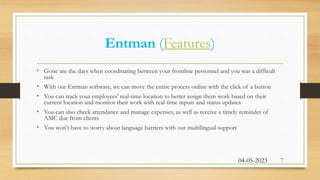 Entman (Features)
• Gone are the days when coordinating between your frontline personnel and you was a difficult
task
• With our Entman software, we can move the entire process online with the click of a button
• You can track your employees' real-time location to better assign them work based on their
current location and monitor their work with real-time inputs and status updates
• You can also check attendance and manage expenses, as well as receive a timely reminder of
AMC due from clients
• You won't have to worry about language barriers with our multilingual support
04-05-2023 7
 