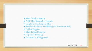 Multi Vendor Support
AMC Due Reminders realtime
Employee Tracking via Map
Realtime Estimate And Billing (To Customer Also)
Offline Support
Multi Lingual Support
Expenses Tracking
Attendance Management
04-05-2023 8
 