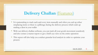 Delivery Challan (Features)
• It is painstaking to track each and every item manually and often you end up either
misplacing items or there is a pilferage during the delivery process which ends up
making a dent in your wallet
• With our delivery challan software, you can track all your goods movement seamlessly
and also extract a master report to get a bird’s eye view on the entire operation
• This report will also help you conduct granular level analysis in order to optimise your
process
04-05-2023 9
 