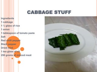 CABBAGE STUFF
Ingredients
1 cabbage
1 ½ glass of rice
1 onion
1 tablespoon of tomato paste
Salt
Red chilli pepper
Black pepper
Dried mint
1 tea glass of oil
250 grams of minced meat
 
