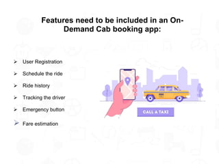 Features need to be included in an On-
Demand Cab booking app:
➢ User Registration
➢ Schedule the ride
➢ Ride history
➢ Tracking the driver
➢ Emergency button
➢ Fare estimation
 