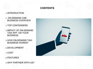 CONTENTS
1. INTRODUCTION
2. ON-DEMAND CAB
BUSINESS OVERVIEW
3. TOP CONTENDERS
4. IMPACT OF ON-DEMAND
TAXI APP ON YOUR
BUSINESS
5. HOW ON-DEMAND TAXI
BUSINESS WORKS?
6. DEVELOPMENT
7. COST
8. FEATURES
9. WHY PARTNER WITH US?
 