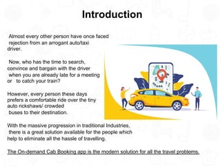 Introduction
Almost every other person have once faced
rejection from an arrogant auto/taxi
driver.
Now, who has the time to search,
convince and bargain with the driver
when you are already late for a meeting
or to catch your train?
However, every person these days
prefers a comfortable ride over the tiny
auto rickshaws/ crowded
buses to their destination.
With the massive progression in traditional Industries,
there is a great solution available for the people which
help to eliminate all the hassle of travelling.
The On-demand Cab Booking app is the modern solution for all the travel problems.
 