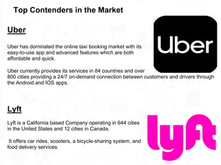 Uber
Uber has dominated the online taxi booking market with its
easy-to-use app and advanced features which are both
affordable and quick.
Uber currently provides its services in 84 countries and over
800 cities providing a 24/7 on-demand connection between customers and drivers through
the Android and IOS apps.
Lyft
Lyft is a California based Company operating in 644 cities
in the United States and 12 cities in Canada.
It offers car rides, scooters, a bicycle-sharing system, and
food delivery services.
Top Contenders in the Market
 