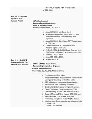 Nov 2012- Aug 2013.
Operator- STC.
Vendor- Alcatel.
Dec 2010 – Oct 2012
Operator- Mobily, Zain.
Vendor- NSN, Huawei.
RTN-905, RTN-910, RTN-950, RTN980.
 DBS 3900.
IGTL (Saudi Arabia).
Telecom Project Coordinator.
Roles & Responsibilities
Alcatel (Microwave Link, 2G, 3G, LTE)
 Alcatel MPR9500 slot-4 and slot-8.
 Alcatel Microwave Links from 0.3mtr to 2.4mtr
Antenna Installation, Commissioning and
Alignment.
 Alcatel MPR9500-CoreE card, MPT Access card,
32 PDH card.
 Cross Connection, IP Configuration, RSL
(Receive Signal Level) Link.
 (1+0), (1+1SD), (2+2), SD (Space Diversity Link),
FD (Frequency Diversity), Xpic configuration Link.
 Alcatel 2G (900 & 1800).
 Alcatel 3G (900 & 2100).
 Alcatel LTE for 4G.
DELTA-UNITED (Saudi Arabia)
Telecom Implementation Engineer.
Roles & Responsibilities
Huawei (2G, 3G, 4G, LTE, Microwave Link)
 Configuration of BSC 6900.
 Indoor and Outdoor BTS installation which includes
Laying and Grounding of Celli Flex cable.
 BTS cabinet and interface cabling installation.
 Rectifier with back up battery installation.
 Electrical and Alarm cable wiring inside shelter.
 Digital Distribution Frame installation (DDF).
 Commissioning of GRFU 900 and GRFU 1800.
 Swap of Motorola BTS to Huawei BTS-3900 and.
 Swap of NSN BTS to Huawei BTS-3900.
 Preliminary Acceptance Test (PAT) for Huawei.
 Configuration, Commissioning using two methods,
1. Using USB.
2. Using LMT software.
 