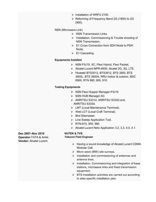  Installation of WRFU 2100.
 Reforming of Frequency Band 2G (1800) to 2G
(900).
NSN (Microwave Link)
 NSN Transmission Links.
 Installation, Commissioning & Trouble shooting of
NSN Transmission.
 E1 Cross Connection from SDH Node to PDH
Node.
 E1 Cascading.
Equipments Installed
 NSN FIU19, XC, Flexi Hybrid, Flexi Packet.
 Alcatel Lucent MPR-9500, Alcatel 2G, 3G, LTE.
 Huawei BTS3012, BTS3812, BTS 3900, BTS
3900L, BTS 3900A, RRU Indoor & outdoor, BSC
6900, RTN 980, 950, 910.
Testing Equipments
 NSN Flexi Hopper Manager-FIU19
 NSN HUB Manager-XC
 ANRITSU S331d, ANRITSU S332d and,
ANRITSU S333d.
 LMT (Local Maintenance Terminal).
 Web LCT (Local Craft Terminal).
 Bird Sitemaster.
 Line Sweep Application Tool.
 RTN-910, 950, 980.
 Alcatel Lucent Neto Application 3.2, 3.3, 4.0, 4.1.
Dec 2007–Nov 2010
Operator-TATA & Airtel.
Vendor- Alcatel Lucent.
NUTEK & TVS
Telecom Field Engineer
 Having a sound knowledge of Alcatel Lucent CDMA
Modular Cell.
 Micro wave (MW) site surveys.
 Installation and commissioning of antennas and
antenna lines.
 Installation, Commissioning and integration of base
stations, microwave links and fixed transmission
equipment.
 BTS Installation activities are carried out according
to sites specific installation plan.
 