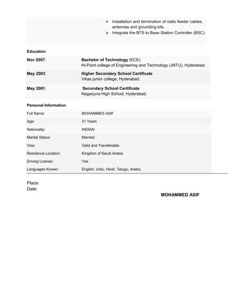  Installation and termination of radio feeder cables,
antennas and grounding kits.
 Integrate the BTS to Base Station Controller (BSC).
Education
Nov 2007: Bachelor of Technology (ECE)
Hi-Point college of Engineering and Technology (JNTU), Hyderabad.
May 2003: Higher Secondary School Certificate
Vikas junior college, Hyderabad.
May 2001: Secondary School Certificate
Nagarjuna High School, Hyderabad.
Personal Information
Full Name: MOHAMMED ASIF
Age: 31 Years
Nationality: INDIAN
Marital Status: Married
Visa: Valid and Transferable
Residence Location: Kingdom of Saudi Arabia
Driving License: Yes
Languages Known: English, Urdu, Hindi, Telugu, Arabic.
Place:
Date:
MOHAMMED ASIF
 