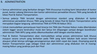 B. ADMINISTRATION
• Semua administrasi yang berkaitan dengan TMA khususnya trucking kami laksanakan di kantor
pusat, kantor cabang Glenmore dan kantor administrasi perwakilan khusus TMA yang berada di
lokasi Pool & Station Transportation.
• Semua pekerja TMA tercatat dengan administrasi standart yang dilakukan di kantor
administrasi perwakilan khusus TMA yang berada di lokasi Pool & Station Transportation serta
merupakan bagian langsung administrasi TMA di PTPN XII Kebun 5K1J.
• Untuk memudahkan pemantauan hasil kinerja tim TMA dan Prestasi Kebun maka diberlakukan
sistem legger secara terstruktur mulai dari ketua tim dilapangan sampai dengan koordinator
administrasi TMA WPU yang selalu dikomunikasikan aktif dengan otoritas kebun.
• Pool & Station Transportation akan memudahkan setiap proses administrasi baik khusus
maupun secara umum yang berkaitan pada TMA yang kami lakukan baik secara internal
ataupun pihak lainnya sehingga penanganannya akan lebih cepat dan tepat. Disamping pool &
Station Transportation juga sebagai induk dari adminintrasi yang dilakukan tim di masing-
masing Kebun yang jaraknya jauh dari Pool
 