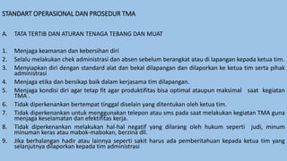 STANDART OPERASIONAL DAN PROSEDUR TMA
A. TATA TERTIB DAN ATURAN TENAGA TEBANG DAN MUAT
1. Menjaga keamanan dan kebersihan diri
2. Selalu melakukan chek administrasi dan absen sebelum berangkat atau di lapangan kepada ketua tim.
3. Menyiapkan diri dengan standard alat dan bekal dilapangan dan dilaporkan ke ketua tim serta pihak
administrasi
4. Menjaga etika dan bersikap baik dalam kerjasama tim dilapangan.
5. Menjaga kondisi diri agar tetap fit agar produktifitas bisa optimal ataupun maksimal saat kegiatan
TMA .
6. Tidak diperkenankan bertempat tinggal diselain yang ditentukan oleh ketua tim.
7. Tidak diperkenankan untuk menggunakan telepon atau sms pada saat melakukan kegiatan TMA guna
menjaga keselamatan dan efektifitas kerja.
8. Tidak diperkenankan melakukan hal-hal negatif yang dilarang oleh hukum seperti judi, minum
minuman keras atau mabok-mabokan, berzina dll.
9. Jika berhalangan hadir atau lainnya seperti sakit harus ada pemberitahuan kepada ketua tim yang
selanjutnya dilaporkan kepada tim administrasi
 