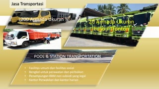 Jasa Transportasi
200 Armada Ukuran ¾ 20 Armada Ukuran
Fuso / Tronton
POOL & STATION TRANSPORTATION
• Fasilitas umum dan fasilitas sosial
• Bengkel untuk perawatan dan perbaikan
• Penampungan BBM non subsidi yang legal
• Kantor Perwakilan dan kantor harian
 