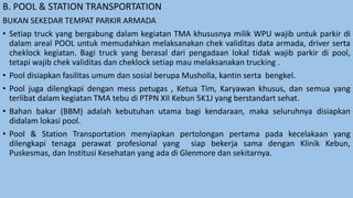 B. POOL & STATION TRANSPORTATION
BUKAN SEKEDAR TEMPAT PARKIR ARMADA
• Setiap truck yang bergabung dalam kegiatan TMA khususnya milik WPU wajib untuk parkir di
dalam areal POOL untuk memudahkan melaksanakan chek validitas data armada, driver serta
cheklock kegiatan. Bagi truck yang berasal dari pengadaan lokal tidak wajib parkir di pool,
tetapi wajib chek validitas dan cheklock setiap mau melaksanakan trucking .
• Pool disiapkan fasilitas umum dan sosial berupa Musholla, kantin serta bengkel.
• Pool juga dilengkapi dengan mess petugas , Ketua Tim, Karyawan khusus, dan semua yang
terlibat dalam kegiatan TMA tebu di PTPN XII Kebun 5K1J yang berstandart sehat.
• Bahan bakar (BBM) adalah kebutuhan utama bagi kendaraan, maka seluruhnya disiapkan
didalam lokasi pool.
• Pool & Station Transportation menyiapkan pertolongan pertama pada kecelakaan yang
dilengkapi tenaga perawat profesional yang siap bekerja sama dengan Klinik Kebun,
Puskesmas, dan Institusi Kesehatan yang ada di Glenmore dan sekitarnya.
 