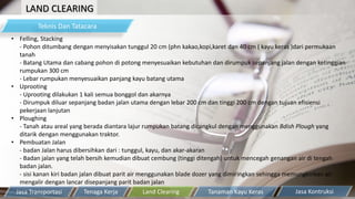 LAND CLEARING
Teknis Dan Tatacara
• Felling, Stacking
- Pohon ditumbang dengan menyisakan tunggul 20 cm (phn kakao,kopi,karet dan 40 cm ( kayu keras )dari permukaan
tanah
- Batang Utama dan cabang pohon di potong menyesuaikan kebutuhan dan dirumpuk sepanjang jalan dengan ketinggian
rumpukan 300 cm
- Lebar rumpukan menyesuaikan panjang kayu batang utama
• Uprooting
- Uprooting dilakukan 1 kali semua bonggol dan akarnya
- Dirumpuk diluar sepanjang badan jalan utama dengan lebar 200 cm dan tinggi 200 cm dengan tujuan efisiensi
pekerjaan lanjutan
• Ploughing
- Tanah atau areal yang berada diantara lajur rumpukan batang dicangkul dengan menggunakan Bdish Plough yang
ditarik dengan menggunakan traktor.
• Pembuatan Jalan
- badan Jalan harus dibersihkan dari : tunggul, kayu, dan akar-akaran
- Badan jalan yang telah bersih kemudian dibuat cembung (tinggi ditengah) untuk mencegah genangan air di tengah
badan jalan.
- sisi kanan kiri badan jalan dibuat parit air menggunakan blade dozer yang dimiringkan sehingga memungkinkan air
mengalir dengan lancar disepanjang parit badan jalan
Tanaman Kayu KerasTenaga Kerja Land ClearingJasa Transportasi Jasa Kontruksi
 
