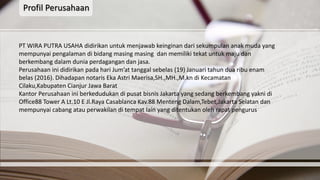 Profil Perusahaan
PT WIRA PUTRA USAHA didirikan untuk menjawab keinginan dari sekumpulan anak muda yang
mempunyai pengalaman di bidang masing masing dan memiliki tekat untuk maju dan
berkembang dalam dunia perdagangan dan jasa.
Perusahaan ini didirikan pada hari Jum’at tanggal sebelas (19) Januari tahun dua ribu enam
belas (2016). Dihadapan notaris Eka Astri Maerisa,SH.,MH.,M.kn di Kecamatan
Cilaku,Kabupaten Cianjur Jawa Barat
Kantor Perusahaan ini berkedudukan di pusat bisnis Jakarta yang sedang berkembang yakni di
Office88 Tower A Lt.10 E Jl.Raya Casablanca Kav.88 Menteng Dalam,Tebet,Jakarta Selatan dan
mempunyai cabang atau perwakilan di tempat lain yang ditentukan oleh rapat pengurus
 