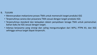 B. TUJUAN
• Merencanakan mekanisme proses TMA untuk memenuhi target produksi IGG
• Terpenuhinya sarana dan prasarana TMA sesuai dengan target produksi IGG
• Terpenuhinya standard dan kelayakan dalam penyediaan tenaga TMA untuk pemenuhan
bahan baku ke IGG sesuai dengan target.
• Adanya kerjasama yang sinergi dan saling menguntungkan dari WPU, PTPN XII, dan IGG
sehingga semua target dapat terpenuhi.
 