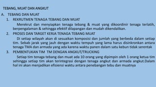 TEBANG, MUAT DAN ANGKUT
A. TEBANG DAN MUAT
1. REKRUTMEN TENAGA TEBANG DAN MUAT
Merekrut dan menyiapkan tenaga tebang & muat yang dikoordinir tenaga terlatih,
berpengalaman & sehingga efektif dilapangan dan mudah dikendalikan.
2. PROSES DAN TARGET KERJA TENAGA TEBANG MUAT
Di setiap wilayah akan di sesuaikan komposisi dan jumlah yang berbeda dalam setiap
tim. Sebab jarak yang jauh dengan waktu tempuh yang lama harus disinkronkan antara
tenaga TMA dan armada yang ada karena waktu panen dalam satu kebun tidak serentak
3. PEMBENTUKAN TIM TM DENGAN ANGKUT/TRUCKING
Setiap tim tenaga tebang dan muat ada 10 orang yang dipimpin oleh 1 orang ketua tim
sehingga setiap tim akan terintegrasi dengan tenaga angkut dan armada angkut.Dalam
hal ini akan menjadikan efisiensi waktu antara penebangan tebu dan muatnya
 
