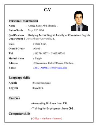 C.V
Personal Information
Name : Ahmed Samy Abd Elhamid .
Date of birth : May, 15th
1994.
Qualifications : Studying Accounting at Faculty of Commerce English
Department ( Damanhour University ) .
Class : Third Year .
Overall Grade : Good .
Tel : 01274456271 - 01003565246
Marital status : Single
Address : Elmossaden, Kafer Eldawar, Elbehera .
E-mail : ACC_AHMED1594@yahoo.com
Language skills
Arabic : Mother language.
English : Excellent.
Courses
- Accounting Diploma from CSI .
- Training for Employment from CBE .
Computer skills
( Office – windows – internet)
 