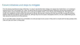 Future initiatives and steps to mitigate
From the above comprehensive study of Ola Cabs, it is clear to say that Ola Cabs’ strategy is to capture new market share, so it is looking to
expand to all of Tier 2 and possibly Tier 3 cities. As well as they are trying to increase their product offering by serving every possible niche
category where a group of people might want to rent a cab such as Sedans, SUVs, Luxury, Hourly rental, Outstation etc. We might see a
couple more categories coming up before Ola exhausts its offering. Ola may also in future go the Uber way and offer a product for business
logistics needs like food delivery, grocery delivery etc. although they did not succeed in the logistics domain on its own, a B2B offering would
help reduce the downtime for its driver partners.
So it is up to Meru Cabs to decide if it is comfortable in its niche and stay its own course or if they want to compete with the deep pockets of Ola
Cabs and Uber and make it a bloody fight.
 