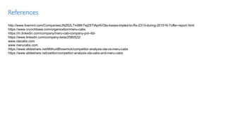 References
http://www.livemint.com/Companies/JNZ62LTm96hTej2STtAprK/Ola-losses-tripled-to-Rs-2313-during-201516-Tofler-report.html
https://www.crunchbase.com/organization/meru-cabs
https://in.linkedin.com/company/meru-cab-company-pvt--ltd-
https://www.linkedin.com/company-beta/2580522/
www.olacabs.com
www.merucabs.com
https://www.slideshare.net/MithunBhowmick/competitor-analysis-ola-vs-meru-cabs
https://www.slideshare.net/zwittor/competitor-analysis-ola-cabs-and-meru-cabs
 