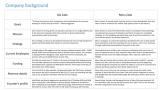 Company background
Ola Cabs Meru Cabs
Goals
“To bring convenience, price transparency and standardization to consumer
booking car rentals and cab services” – Bhavish Aggarwal
Meru’s goal is to provide world class taxi service to every demographic that they
cater to and be a hallmark for reliable, high quality service in the industry.
Mission
Ola’s mission is to bring all the car operators and taxis on to a single platform and
at the same time empower their driver partners to grow professionally,
economically as well as personally.
Meru derives its name from Mount Meru which, according to Hindu mythology,
can withstand any amount of turbulence and hence is known for unshakable
reliability. It is this reliability with which they want to serve the customers in the
most efficient way for the perfect experience.
Strategy
Ola’s strategy is to focus on the backend interface and ensure a high standard of
quality and predictability with respect to consumer experience.
Meru’s strategy is to control the experience provided to the user so they started
by purchasing cars and then franchised the cars to drivers, who in turn had to go
through professional training before they went on the road.
Current Employees
LinkedIn page of Ola suggests that the company employs between 5000 – 10000
people. Apart from the operations team in locations Ola is present, the company
is headquartered in Bangalore, India. Apart from full time employees, Ola
partners with over 6,50,000 drivers all over India.
The leadership team of Meru cabs comprises of individuals with more than 15
years of experience each in their respective fields. Meru Cabs is headquartered in
Mumbai and has more than 5000 employees. Meru Cabs has a fleet size of
300000.
Funding
Ola Cabs has raised over $1.7 billion in 8 rounds of funding from leading venture
firms like ABG Capital,Accel Partners,Anupam Mittal,Baillie Gifford,Didi Chuxing
DST Global,Falcon Capital,Kunal Bahl,Matrix Partners. Their latest round was of
$36 million from Tekne Capital.
Meru Cabs was started with an equity stake to India Value Fund(IVF), a private
equity fund. Meru Cabs has been a sustainable business since the beginning,
recently though the company has raised $75 million in 2 rounds to increase brand
salience and brand awareness from Brand Capital and IVF.
Revenue details
From the 2015-16 data available, Ola generated about INR 758 Crores. However
that amount was also accompanied by INR 2313.7 Crores loss indicating the high
cost of user acquisition and driver retention for the company.
Meru Cabs is one of the only cab company to nearly break-even with a total
revenue of about INR 600 Crores. Meru Cabs also recently integrated its service
with Google Now and Facebook Messenger Bot which game them a decent burst
in bookings.
Founder’s profile
Ankit Bhati and Bhavish Aggarwal are graduate from IIT Bombay 2009 and 2008
batch respectively. Ankit worked at startups QED42, Makesense and Wilcom
after completing his dual degree in Mechanical Engg. whereas Bhavish worked at
Microsoft for 2 years after his B.Tech in CSE before starting up with Ola Cabs.
Neeraj Gupta, founder and Managing Director of Meru Cabs partnered with IVF
to create Meru Cabs and has led the company since 2007. Prior to this, he setup
Mumbai’s largest fleet service business.
 