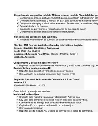 Conocimiento integración módulo TR tesorería con modulo FI contabilidad general. 
 Conocimiento manejo archivos multicash para actualización extractos SAP para  Compensación automática y manual en SAP para cuentas de mayor de bancos. 
 Compensación a pagos efectuados a terceros: Proveedores, acreedores, obligaciones  Subida Interface de Nomina. 
 Causación de provisiones y reclasificaciones de cuentas de mayor. 
 Conocimiento control a tasas de cambio en facturación. 
Conocimiento gestión módulo Workflow 
 Reportes reconciliación de cuentas de balance y envió notas contables bajo workflow Clientes: TNT Express Australia –Sameday International Logistic 
System. Servicios logísticos y financieros 
Desde 01/2012 a: 08/2012 
Government Australia Post Office. Desde 11/2009 a: 12/2011 
Brisbane, Australia. 
Conocimiento y gestión módulo Workflow 
 Reportes reconciliación de cuentas de balance y envió notas contables bajo workflow Conocimiento y gestión modulo BI 
 Reportes para control en variación de costos y gastos. 
 Consolidación de estados financieros bajo normas IFRS 
Empleado funcional SAP: Meals de Colombia S.A.S del Grupo 
Nutresa S.A. 
-Desde 03/1998 Hasta: 10/2009. 
Conocimiento y manejo funcional en : 
Modulo AA activos fijos. 
 Creación data maestra valoración y clasificación Activos fijos. 
 Key user para el módulo de activos fijos en creación, traslado y baja. 
 Conocimiento de manejo altas directas y bienes de poco valor. 
 Capitalización a proyectos de inversión en activos fijos. 
 Corrida de depreciación 
 Reportes desde modulo AA: Cuadro de activos fijos y listas de patrimonio. 
 