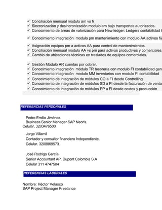  Conciliación mensual modulo am vs fi 
 Sincronización y desincronización modulo am bajo transportes autorizados. 
 Conocimiento de áreas de valorización para New ledger: Ledgers contabilidad local,  Conocimiento integración modulo pm mantenimiento con modulo AA activos fijos 
 Asignación equipos pm a activos AA para control de mantenimientos. 
 Conciliación mensual modulo AA vs pm para activos productivos y comerciales. 
 Cambio de ubicaciones técnicas en traslados de equipos comerciales. 
 Gestión Modulo AR cuentas por cobrar. 
 Conocimiento integración módulo TR tesorería con modulo FI contabilidad general. 
 Conocimiento integración modulo MM inventarios con modulo FI contabilidad 
 Conocimiento de integración de módulos CO a FI desde Controlling 
 Conocimiento de integración de módulos SD a FI desde la facturación de ventas 
 Conocimiento de integración de módulos PP a FI desde costos y producción 
REFERENCIAS PERSONALES 
Pedro Emilio Jiménez. 
Business Senior Manager SAP Neoris. 
Celular. 3203476500 
Jorge Villamil 
Contador y consultor financiero Independiente. 
Celular. 3208869573 
José Rodrigo García 
Senior Accountant AP. Dupont Colombia S.A 
Celular 311 4747504 
REFERENCIAS LABORALES 
Nombre: Héctor Velasco 
SAP Project Manager Freelance 
 