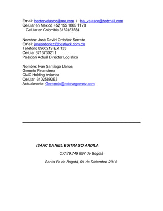 Email: hectorvelasco@me.com / ha_velasco@hotmail.com 
Celular en México +52 155 1865 1178 
Celular en Colombia 3152467554 
Nombre: José David Ordoñez Serrato 
Email: joseordonez@bestluck.com.co 
Teléfono 8966219 Ext 133 
Celular 3213730211 
Posición Actual Director Logístico 
Nombre: Ivan Santiago Llanos 
Gerente Financiero 
CMC Holding Avianca 
Celular 3102589363 
Actualmente: Gerencia@estevegomez.com 
ISAAC DANIEL BUITRAGO ARDILA 
C.C:79.749 897 de Bogotá 
Santa Fe de Bogotá, 01 de Diciembre 2014. 
