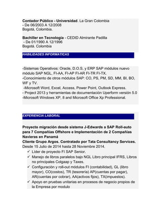 Contador Público - Universidad. La Gran Colombia 
- De 06/2003 A 12/2008 
Bogotá, Colombia. 
Bachiller en Tecnología - CEDID Almirante Padilla 
- De 01/1990 A 12/1996 
Bogotá. Colombia 
HABILIDADES INFORMATICAS 
-Sistemas Operativos: Oracle, D.O.S, y ERP SAP módulos nuevo 
módulo SAP NGL, FI-AA, FI-AP FI-AR FI-TR FI-TX. 
-Conocimiento de otros módulos SAP: CO, PS, PM, SD, MM, BI, BO, 
WF y TV. 
-Microsoft Word, Excel, Access, Power Point, Outlook Express. 
- Project 2013 y herramientas de documentación Uperform versión 5.0 
-Microsoft Windows XP, 8 and Microsoft Office Xp Professional. 
EXPERIENCIA LABORAL 
Proyecto migración desde sistema J-Edwards a SAP Roll-auto 
para 7 Compañías Offshore e Implementación de 2 Compañías 
Navieras en Panamá 
Cliente Grupo Argos. Contratado por Tata Consultancy Services. 
Desde 15 Julio de 2014 hasta 28 Noviembre 2014. 
 Líder de proyecto FI SAP Senior. 
 Manejo de libros paralelos bajo NGL Libro principal IFRS, Libros 
no principales Colgaap y Taxes. 
 Configuración y roll-out módulos FI (contabilidad), GL (libro 
mayor), CO(costos), TR (tesorería) AP(cuentas por pagar), 
AR(cuentas por cobrar), AA(activos fijos), TX(impuestos). 
 Apoyo en pruebas unitarias en procesos de negocio propios de 
la Empresa por modulo 
 